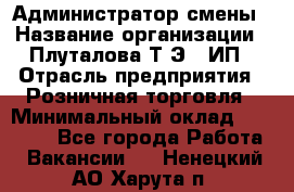 Администратор смены › Название организации ­ Плуталова Т.Э., ИП › Отрасль предприятия ­ Розничная торговля › Минимальный оклад ­ 30 000 - Все города Работа » Вакансии   . Ненецкий АО,Харута п.